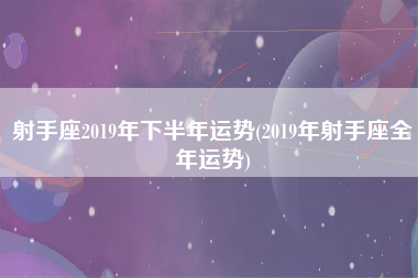 射手座2019年下半年运势(2019年射手座全年运势)