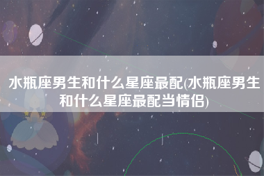 水瓶座男生和什么星座最配(水瓶座男生和什么星座最配当情侣)