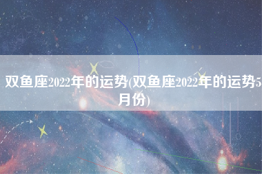 双鱼座2022年的运势(双鱼座2022年的运势5月份)