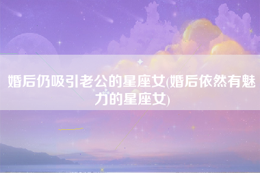 婚后仍吸引老公的星座女(婚后依然有魅力的星座女)