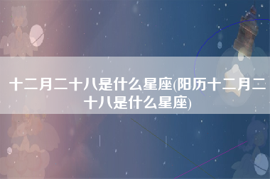 十二月二十八是什么星座(阳历十二月二十八是什么星座)