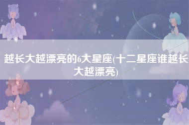 越长大越漂亮的6大星座(十二星座谁越长大越漂亮)