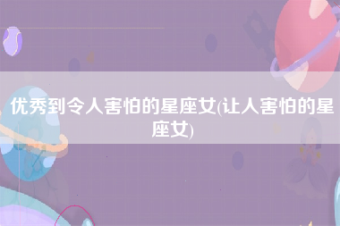 优秀到令人害怕的星座女(让人害怕的星座女)