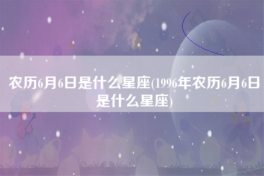 农历6月6日是什么星座(1996年农历6月6日是什么星座)