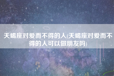 天蝎座对爱而不得的人(天蝎座对爱而不得的人可以做朋友吗)