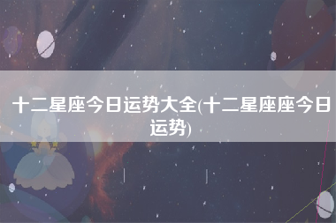 十二星座今日运势大全(十二星座座今日运势)