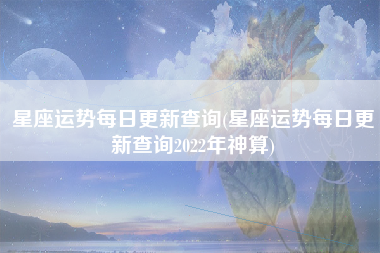 星座运势每日更新查询(星座运势每日更新查询2022年神算)