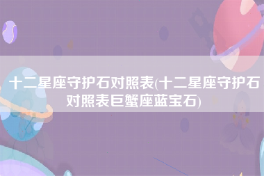 十二星座守护石对照表(十二星座守护石对照表巨蟹座蓝宝石)