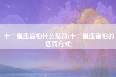 十二星座最怕什么惩罚(十二星座害怕的惩罚方式)