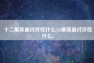 十二星座最讨厌吃什么(12星座最讨厌吃什么)