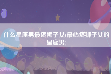 什么星座男最疼狮子女(最心疼狮子女的星座男)