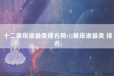 十二星座谁最美排名榜(12星座谁最美 排名)