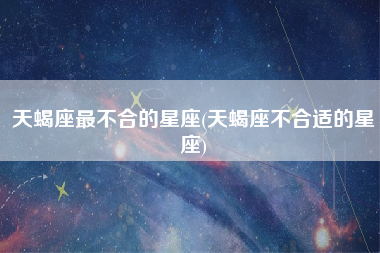 天蝎座最不合的星座(天蝎座不合适的星座)