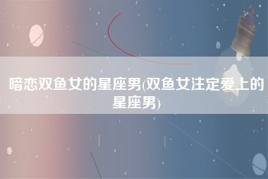 暗恋双鱼女的星座男(双鱼女注定爱上的星座男)