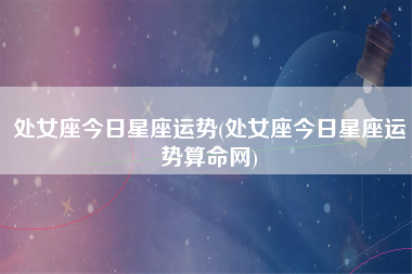 处女座今日星座运势(处女座今日星座运势算命网)