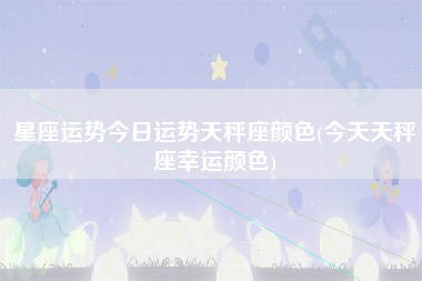 星座运势今日运势天秤座颜色(今天天秤座幸运颜色)