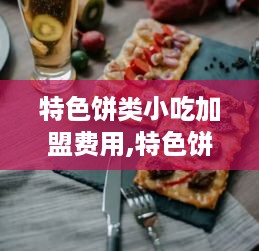 特色饼类小吃加盟费用,特色饼类小吃加盟条件及流程介绍