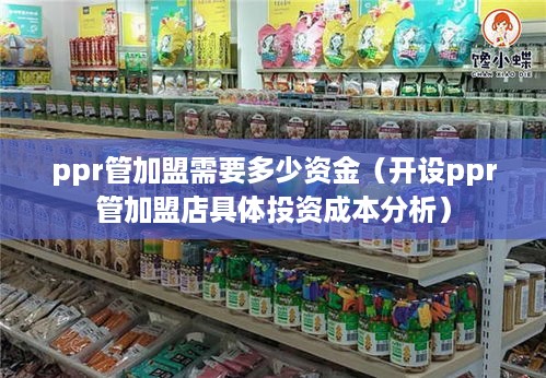 ppr管加盟需要多少资金（开设ppr管加盟店具体投资成本分析）