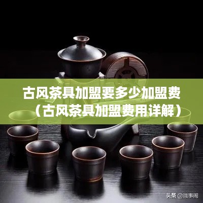 古风茶具加盟要多少加盟费（古风茶具加盟费用详解）