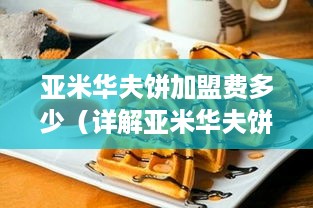 亚米华夫饼加盟费多少（详解亚米华夫饼加盟条件及费用）