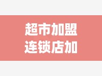 超市加盟连锁店加盟费多少,超市加盟连锁店加盟条件和费用详解