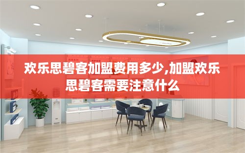 欢乐思碧客加盟费用多少,加盟欢乐思碧客需要注意什么