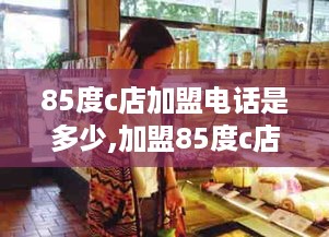 85度c店加盟电话是多少,加盟85度c店需要多少费用