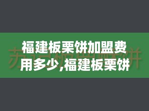 福建板栗饼加盟费用多少,福建板栗饼加盟流程详解