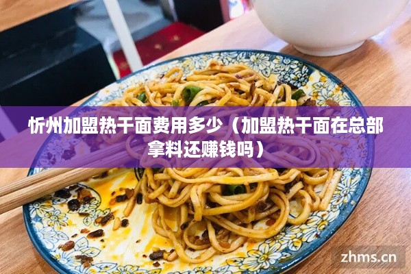 忻州加盟热干面费用多少（加盟热干面在总部拿料还赚钱吗）