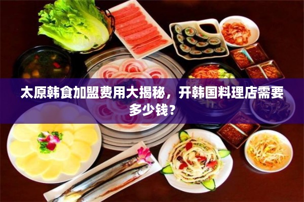 太原韩食加盟费用大揭秘，开韩国料理店需要多少钱？