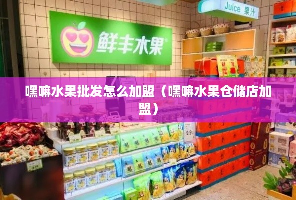 嘿嘛水果批发怎么加盟（嘿嘛水果仓储店加盟）