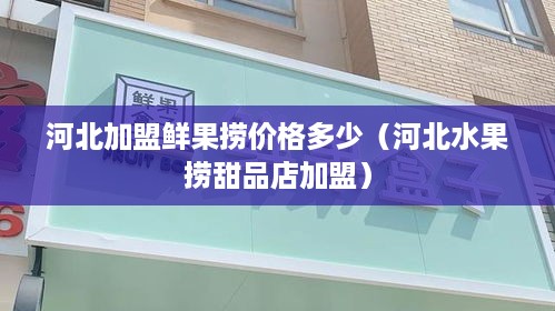 河北加盟鲜果捞价格多少（河北水果捞甜品店加盟）