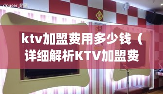 ktv加盟费用多少钱（详细解析KTV加盟费用构成及投入成本）