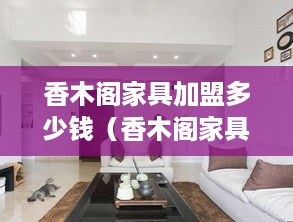 香木阁家具加盟多少钱（香木阁家具加盟费用详解）