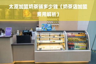 太原加盟奶茶铺多少钱（奶茶店加盟费用解析）