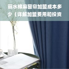 丽水棉麻窗帘加盟成本多少（详解加盟费用和投资成本）