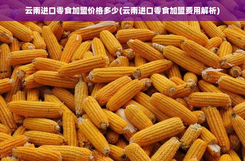 云南进口零食加盟价格多少(云南进口零食加盟费用解析)