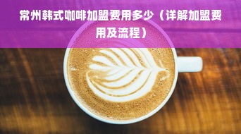 常州韩式咖啡加盟费用多少（详解加盟费用及流程）