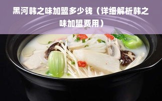 黑河韩之味加盟多少钱（详细解析韩之味加盟费用）