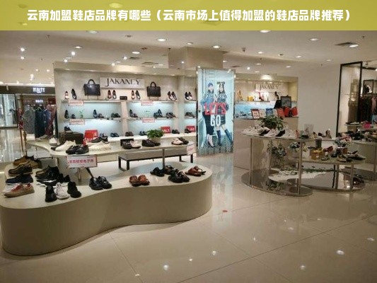 云南加盟鞋店品牌有哪些（云南市场上值得加盟的鞋店品牌推荐）