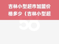 吉林小型超市加盟价格多少（吉林小型超市加盟价格多少钱）