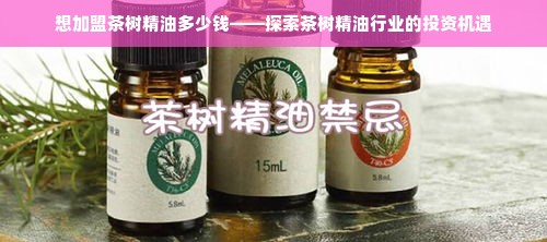 想加盟茶树精油多少钱——探索茶树精油行业的投资机遇