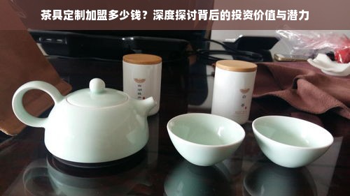 茶具定制加盟多少钱？深度探讨背后的投资价值与潜力