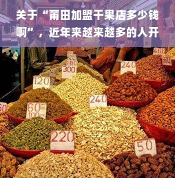 关于“莆田加盟干果店多少钱啊”，近年来越来越多的人开始对投资和创业领域关注热点进行分析和研究，同时也更为看重该市场的风险与发展趋势的判断和捕捉。实际上这个话题不只是在当地话题引起了极大的关注度，在众多人心中也已经成为了一个重要的议题。今天，我们就来一起探讨一下关于莆田加盟干果店的相关话题，分析它的投资成本、潜在的市场前景和创业中可能面临的挑战与机遇。