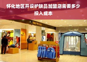 怀化地区开设护肤品加盟店需要多少投入成本