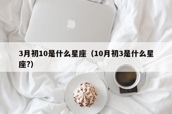 3月初10是什么星座（10月初3是什么星座?）