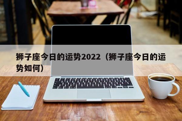 狮子座今日的运势2022（狮子座今日的运势如何）