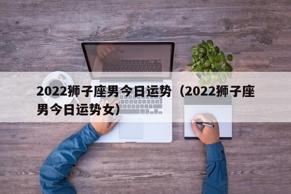 2022狮子座男今日运势（2022狮子座男今日运势女）