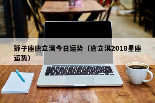 狮子座唐立淇今日运势（唐立淇2018星座运势）