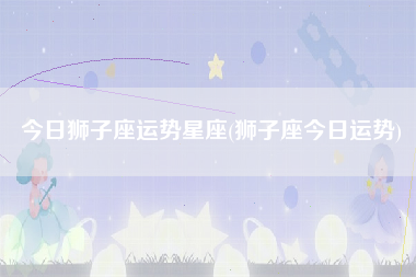 狮子座今日运势六月份(狮子座今日运势623)